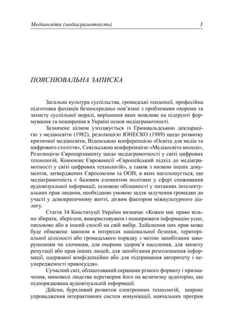 Медіаосвіта (медіаграмотність) 3
ПОЯСНЮВАЛЬНА ЗАПИСКА
Загальна культура суспільства, громадські тенденції, професійна
підготовка фахівців безпосередньо пов’язані з проблемами охорони та
захисту суспільної моралі, вирішення яких можливе на підґрунті фор-
мування та поширення в Україні основ медіаграмотності.
Зазначене цілком узгоджується із Грюнвальдською деклараці-
єю з медіаосвіти (1982), резолюцією ЮНЕСКО (1989) щодо розвитку
критичної медіаосвіти, Віденською конференцією «Освіта для медіа та
цифрового століття», Севільською конференцією «Медіаосвіта молоді»,
Резолюцією Європарламенту щодо медіаграмотності у світі цифрових
технологій, Комюніке Єврокомісії «Європейський підхід до медіагра-
мотності у світі цифрових технологій», а також з низкою інших доку-
ментів, затверджених Євросоюзом та ООН, в яких наголошується, що
медіаграмотність є базовим елементом політики у сфері споживання
аудіовізуальної інформації, основою обізнаності у питаннях інтелекту-
альних прав людини, необхідною умовою задля залучення громадян до
участі у демократичному житті, дієвим фактором міжкультурного діа-
логу.
Стаття 34 Конституції України визначає «Кожен має право віль-
но збирати, зберігати, використовувати і поширювати інформацію усно,
письмово або в інший спосіб на свій вибір. Здійснення цих прав може
буде обмежене законом в інтересах національної безпеки, територі-
альної цілісності або громадського порядку з метою запобігання заво-
рушенням чи злочинам, для охорони здоров’я населення, для захисту
репутації або прав інших людей, для запобігання розголошення інфор-
мації, одержаної конфіденційно або для підтримання авторитету і не-
упередженості правосуддя».
Сучасний світ, облаштований екранами різного формату і призна-
чення, мимоволі людства перетворив його на величезну аудиторію, що
підпорядкована аудіовізуальній інформації.
Дійсно, бурхливий розвиток електронних технологій, широке
упровадження інтерактивних систем комунікації, навчальних програм
 