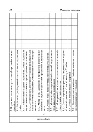 Навчальна програма34
Професійний
А
3.Нормативначастинамодуляплану«Теоретичніосновиме-
діаосвіти»
3.1.Медіаосвіта(медіаграмотність)якскладовапедагогічної
освіти
3.1.1.Змістіосновнізавданнямедіаосвіти.Зв'язокмедіаосвіти
зпсихолого-педагогічнимитагуманітарнимидисциплінами
3.1.2.Методологічнітасвітоглядніустановкитафілософський
аналізкатегорій«медіаосвіта»,«медіапедагогіка»,«медіагра-
мотність»
3.1.3.Місцеірольмедіаосвітивпрофесійнійпідготовціпе-
дагогічнихінауково-педагогічнихпрацівників.Класифікація
медіа.
3.2.Основніетапирозвиткумедіаосвіти(медіаграмотності)
3.2.1.Медіаосвіта(медіаграмотність)якновийнапрямвпеда-
гогіцісередньоїтавищоїшколи
3.2.2.Міжнароднийдосвідвпровадженнямедіаосвіти(медіа-
грамотності)восвітнюгалузь
3.2.3.Стантаперспективирозвиткуівпровадженнямедіаос-
віти(медіаграмотності)восвітнюгалузьУкраїни
3.3.Свободазасобівмасовоїінформації
3.3.1.Соціальнівимірисвободи.Свободамас-медіа–показ-
никдемократизаціїсуспільства
 