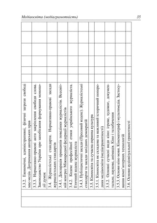 Медіаосвіта (медіаграмотність) 35
3.3.2.Економічні,адміністративні,фізичнізагрозисвободі
мас-медіа.Дотриманняавторськихправ
3.3.3.Нормативно-правовіактизакріпленнясвободислова.
ЗаконодавствоУкраїнипрозапобіганняформуваннямонопо-
ліїдумок
3.4.Журналістськістандарти.Нормативно-правовізасади
журналістськихстандартів
3.4.1.Деклараціяпринципівповедінкижурналістів.Всесвіт-
нійконгресМіжнародноїфедераціїжурналістів
3.4.2.Кодекспрофесійноїетикиукраїнськогожурналіста.
Етичнийкодексжурналіста
3.4.3.Публіцистичнізасади(Пресовийкодекс).Журналістські
стандартитазасадизахіднихдемократій
3.5.Кіноосвітатасучаснаекраннакультура
3.5.1.Кіноосвітаякскладоватаважливийісторичнийпопере-
дникмедіаосвіти(медіаграмотності)
3.5.2.Основнісучаснівидикіно:ігрове,художнє,докумен-
тальне,наукове,анімація.Кіноітелебачення
3.5.3.Основикіномови.Кінематографімультимедіа.Застосу-
ваннякомп’ютернихтехнологій
3.6.Основиаудіовізуальноїграмотності
 
