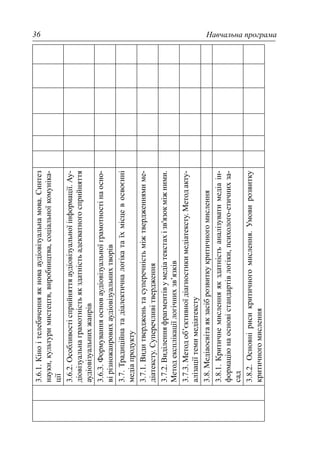 Навчальна програма36
3.6.1.Кіноітелебаченняякновааудіовізуальнамова.Синтез
науки,культуримистецтв,виробництва,соціальноїкомуніка-
ції
3.6.2.Особливостісприйняттяаудіовізуальноїінформації.Ау-
діовізуальнаграмотністьякздатністьадекватногосприйняття
аудіовізуальнихжанрів
3.6.3.Формуванняосноваудіовізуальноїграмотностінаосно-
вірізножанровихаудіовізуальнихтворів
3.7.Традиційнатадіалектичналогікатаїхмісцевосвоєнні
медіапродукту
3.7.1.Видитвердженьтасуперечністьміжтвердженнямиме-
діатексту.Суперечливітвердження
3.7.2.Виділенняфрагментівумедіатекстахізв'язокміжними.
Методексплікаціїлогічнихзв’язків
3.7.3.Методоб’єктивноїдіагностикимедіатексту.Методакту-
алізаціїтемимедіатексту
3.8.Медіаосвітаякзасіброзвиткукритичногомислення
3.8.1.Критичнемисленняякздатністьаналізуватимедіаін-
формаціюнаосновістандартівлогіки,психолого-етичнихза-
сад
3.8.2.Основнірисикритичногомислення.Умовирозвитку
критичногомислення
 