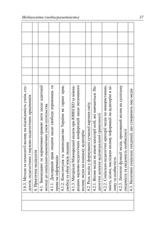 Медіаосвіта (медіаграмотність) 37
3.8.3.Методитатехнологіївпливунапідсвідомістьучнів,сту-
дентів,педагогічнихінауково-педагогічнихпрацівників
4.Практичнамедіалогія
4.1.Законодавчітанормативно-правовіактищодоадаптації
молодідосоціально-економічнихумовсуспільства
4.1.1.Деклараціяправлюдинищодосвободипереконаньта
праванаінформацію
4.1.2.КонституціятазаконодавствоУкраїниякгарантправ,
свободтаобов’язківлюдини
4.1.3.МатеріалиМіжнародноїпалатиприЮНЕСКОтаміжна-
роднихнауково-педагогічнихконференційщодонегативного
впливумедіанаюнацькуаудиторію
4.2.Рольмедіауформуваннісучасноїкартинисвіту
4.2.1.Впливмедіанавіковікатегоріїосіб,якінавчаються.Пе-
дагогічніаспектиаудіовізуальноїграмотності
4.2.2.Соціально-педагогічнікритеріїмедіаповикористанню,
змісту,цілям,наслідкамвпливуінформаціїнааудиторіювці-
ломутаособистість
4.2.3.Латентніфункціїмедіа,прихованийвпливнасуспільну
свідомістьтасвідомістьособистості
4.3.Негативнісоціальнітенденції,щостворюютьмас-медіа
 