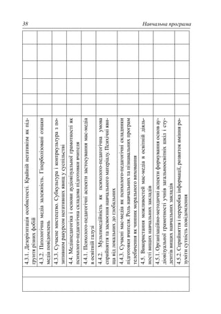 Навчальна програма38
4.3.1.Дезорієнтаціяособистості.Крайнійнегативізмякпід-
ґрунтярізнихфобій
4.3.2.Патологічнамедіазалежність.Гіперболізованіознаки
медіаповідомлень
4.3.3.Сучаснемистецтво.Субкультураіконтркультуразпо-
зитивнимракурсомнегативнихявищусуспільстві
4.4.Медіапедагогікаіосновиаудіовізуальноїграмотностіяк
психолого-педагогічнаскладовапідготовкивчителя
4.4.1.Психолого-педагогічніаспектизастосуваннямас-медіа
восвітнійгалузі
4.4.2.Мультимедійністьякпсихолого-педагогічнаумова
сприйняттятазасвоєннянавчальногоматеріалу.Психічніяви-
щавідлокальнихдоглобальних
4.4.3.Сучаснімас-медіаякпсихолого-педагогічніскладники
підготовкивчителя.Рольнавчальнихтапізнавальнихпрограм
телебаченняякчинникморальноговиховання
4.5.Використанняможливостеймас-медіавосвітнійдіяль-
ностівищихнавчальнихзакладів
4.5.1.Організаційно-методичніаспектиформуванняосновау-
діовізуальноїграмотностіучнівзагальноосвітніхшкілісту-
дентіввищихнавчальнихзакладів
4.5.2.Сприйняттяіпереробкаінформації,розвитоквмінняро-
зумітисутністьповідомлення
 