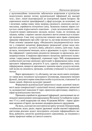Навчальна програма4
у мультимедійних технологіях забезпечило вторгнення в суспільство
недоступного раніше потоку аудіовізуальної інформації від масової
теле-, кіно-, іншої відеопродукції до електронних мереж Інтернет. Це
спричинило помітні трансформації у сфері культури, як позитивні, так
і негативні, майже повну зміну матриць свідомості, ціннісних систем і
мислення, сприйняття оточуючого світу. Зазначене повною мірою сто-
сується також підростаючого покоління – учнів загальноосвітніх шкіл,
студентів вищих навчальних закладів, молоді. Адже, не таємниця, що
людина, майже з перших хвилин свідомого життя опиняється в епіцен-
трі медіаполя. Саме тому суспільство повинно мати право отримувати
правдиву інформацію про себе і про все те, що може вплинути на нього.
Отже основне завдання курсу «Медіаосвіта (медіаграмотність)» поля-
гає у створенні механізму формування громадської думки щодо кон-
кретних категорій – сутності, явищ, дійсності, понять, ідей тощо. Адже,
на жаль, непоодинокі випадки, коли в друкованих та аудіо- і відеозасо-
бах інформації є маніпуляція свідомістю громадян та пропаганда, що є
неприпустимим. Створення ефективного механізму критичного осмис-
лення і корегування інформації, отриманої через ЗМІ, відпрацювання
особистісної системи ціннісних орієнтацій та формування умінь інтер-
претувати інформацію, розуміти її суть, адресну спрямованість, мету
інформування, викриття прихованого значення мають усунути негатив-
ний вплив на свідомість громадян, особливо учнівської та студентської
молоді.
Варто враховувати і ту обставину, що мас-медіа мають відіграва-
ти також роль потужного культурного інтегратора, виконувати виховні
функції, диктувати норми поведінки особи в суспільстві, ставлення її до
інших людей, зберігати культурні традиції.
Формування аудіовізуальної грамотності надає додаткові можли-
вості щодо самореалізації і соціалізації молоді, викоренення девіантної
та делінквентної поведінки її через практично-орієнтовану творчість у
сфері аудіовізуальних мистецтв.
Принципи сприйняття друкованої інформації, започатковані ще ні-
мецьким винахідником книгодрукування Йоганном Гутенбергом (серед-
ина 15 ст.), який надрукував так звану 42-рядкова Біблію – перше друко-
ване видання в Європі, що визнане шедевром раннього друкування.
На жаль, сьогодні ми спостерігаємо кризу читання. Кінематограф,
телебачення, відео, радіо, окремі друковані засоби масової інформації,
нав’язлива реклама дедалі загострюють ситуацію інформаційного ви-
буху, руйнують екологію аудіовізуального середовища, до існування у
якому приречені майже усі жителі планети.
 