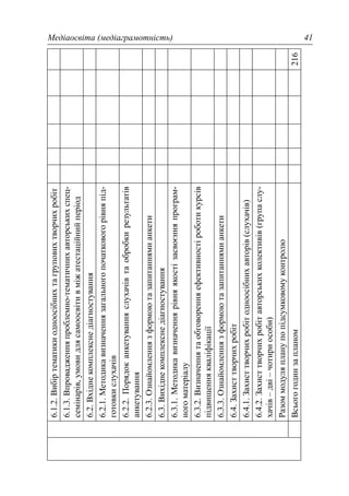 Медіаосвіта (медіаграмотність) 41
6.1.2.Вибіртематикиодноосібнихтагруповихтворчихробіт
6.1.3.Впровадженняпроблемно-тематичнихавторськихспец-
семінарів,умовидлясамоосвітивміжатестаційнийперіод
6.2.Вхіднекомплекснедіагностування
6.2.1.Методикавизначеннязагальногопочатковогорівняпід-
готовкислухачів
6.2.2.Порядоканкетуванняслухачівтаобробкирезультатів
анкетування
6.2.3.Ознайомленнязформоютазапитаннямианкети
6.3.Вихіднекомплекснедіагностування
6.3.1.Методикавизначеннярівняякостізасвоєнняпрограм-
ногоматеріалу
6.3.2.Визначеннятаобговоренняефективностіроботикурсів
підвищеннякваліфікації
6.3.3.Ознайомленнязформоютазапитаннямианкети
6.4.Захисттворчихробіт
6.4.1.Захисттворчихробітодноосібнихавторів(слухачів)
6.4.2.Захисттворчихробітавторськихколективів(групаслу-
хачів–дві–чотириособи)
Разоммодуляпланупопідсумковомуконтролю
Всьогогодинзапланом216
 