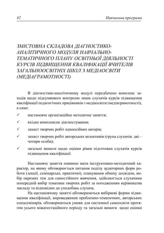 Навчальна програма42
ЗМІСТОВНА СКЛАДОВА ДІАГНОСТИКО-
АНАЛІТИЧНОГО МОДУЛЯ НАВЧАЛЬНО-
ТЕМАТИЧНОГО ПЛАНУ ОСВІТНЬОЇ ДІЯЛЬНОСТІ
КУРСІВ ПІДВИЩЕННЯ КВАЛІФІКАЦІЇ ВЧИТЕЛІВ
ЗАГАЛЬНООСВІТНІХ ШКІЛ З МЕДІАОСВІТИ
(МЕДІАГРАМОТНОСТІ)
В діагностико-аналітичному модулі передбачено комплекс за-
ходів щодо підсумкового контролю знань слухачів курсів підвищення
кваліфікації педагогічних працівників з медіаосвіти (медіаграмотності),
а саме:
настановче організаційне методичне заняття;
вхідне комплексне діагностування;
захист творчих робіт одноосібних авторів;
захист творчих робіт авторських колективів (група слухачів: дві –
чотири особи);
загальні вимоги щодо оцінки рівня підготовки слухачів курсів
підвищення кваліфікації.
Настановче заняття повинно мати інструктивно-методичний ха-
рактер, на якому обговорюється питання поділу аудиторних форм ро-
боти (лекції, семінарські, практичні), планування обміну досвідом, ви-
бір окремих тем для самостійного вивчення, здійснюється слухачами
попередній вибір тематики творчих робіт за погодженням керівництва
закладу та відповідно до уподобань слухача.
На настановчому занятті обговорюються вибіркові форми підви-
щення кваліфікації, впровадження проблемно-тематичних, авторських
спецсемінарів, обговорюються умови для системної самоосвіти протя-
гом усього міжатестаційного періоду та загальні вимоги щодо оцінки
 