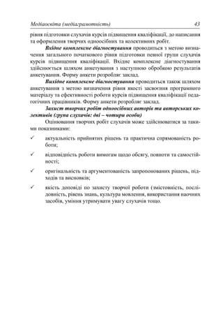 Медіаосвіта (медіаграмотність) 43
рівня підготовки слухачів курсів підвищення кваліфікації, до написання
та оформлення творчих одноосібних та колективних робіт.
Вхідне комплексне діагностування проводиться з метою визна-
чення загального початкового рівня підготовки певної групи слухачів
курсів підвищення кваліфікації. Вхідне комплексне діагностування
здійснюється шляхом анкетування з наступною обробкою результатів
анкетування. Форму анкети розробляє заклад.
Вихідне комплексне діагностування проводиться також шляхом
анкетування з метою визначення рівня якості засвоєння програмного
матеріалу та ефективності роботи курсів підвищення кваліфікації педа-
гогічних працівників. Форму анкети розробляє заклад.
Захист творчих робіт одноосібних авторів та авторських ко-
лективів (група слухачів: дві – чотири особи)
Оцінювання творчих робіт слухачів може здійснюватися за таки-
ми показниками:
актуальність прийнятих рішень та практична спрямованість ро-
боти;
відповідність роботи вимогам щодо обсягу, повноти та самостій-
ності;
оригінальність та аргументованість запропонованих рішень, під-
ходів та висновків;
якість доповіді по захисту творчої роботи (змістовність, послі-
довність, рівень знань, культура мовлення, використання наочних
засобів, уміння утримувати увагу слухачів тощо.
 