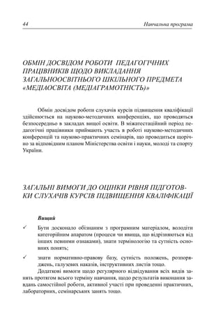 Навчальна програма44
ОБМІН ДОСВІДОМ РОБОТИ ПЕДАГОГІЧНИХ
ПРАЦІВНИКІВ ЩОДО ВИКЛАДАННЯ
ЗАГАЛЬНООСВІТНЬОГО ШКІЛЬНОГО ПРЕДМЕТА
«МЕДІАОСВІТА (МЕДІАГРАМОТНІСТЬ)»
Обмін досвідом роботи слухачів курсів підвищення кваліфікації
здійснюється на науково-методичних конференціях, що проводяться
безпосередньо в закладах вищої освіти. В міжатестаційний період пе-
дагогічні працівники приймають участь в роботі науково-методичних
конференцій та науково-практичних семінарів, що проводиться щоріч-
но за відповідним планом Міністерства освіти і науки, молоді та спорту
України.
ЗАГАЛЬНІ ВИМОГИ ДО ОЦІНКИ РІВНЯ ПІДГОТОВ-
КИ СЛУХАЧІВ КУРСІВ ПІДВИЩЕННЯ КВАЛІФІКАЦІЇ
Вищий
Бути досконало обізнаним з програмним матеріалом, володіти
категорійним апаратом (процеси чи явища, що відрізняються від
інших певними ознаками), знати термінологію та сутність осно-
вних понять;
знати нормативно-правову базу, сутність положень, розпоря-
джень, галузевих наказів, інструктивних листів тощо.
Додаткові вимоги щодо регулярного відвідування всіх видів за-
нять протягом всього терміну навчання, щодо результатів виконання за-
вдань самостійної роботи, активної участі при проведенні практичних,
лабораторних, семінарських занять тощо.
 
