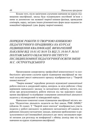 Навчальна програма46
Більше того, після закінчення слухачами навчання на курсах під-
вищення кваліфікації, заклад буде підтримувати постійний зв’язок з
ними за допомогою так названої творчої книжки фахівця, проведення
семінарів, нарад, засідань інших різноманітних форм щодо надання ін-
новаційної інформації. (див. форму творчої книжки).
ПОРЯДОК РОБОТИ ІЗ ТВОРЧОЮ КНИЖКОЮ
ПЕДАГОГІЧНОГО ПРАЦІВНИКА НА КУРСАХ
ПІДВИЩЕННЯ КВАЛІФІКАЦІЇ, ВИЗНАЧЕНИЙ
НАКАЗОМ ВІД 18.01.02 №10 ТА ВІД 21.10.04 Р. №141
ПОЛТАВСЬКОГО ОБЛАСНОГО ІНСТИТУТУ
ПІСЛЯДИПЛОМНОЇ ПЕДАГОГІЧНОЇ ОСВІТИ ІМЕНІ
М.С. ОСТРОГРАДСЬКОГО
Проектування саморозвитку професійної компетентності та осо-
бистісного зростання слухачів курсів підвищення кваліфікації як зна-
чної складової якості навчального процесу відображається у “Творчій
книжці вчителя”.
“Творча книжка” передбачає розподіл відповідної самоосвітньої
роботи вчителя в докурсовий період, контроль за цією роботою з боку
керівників навчального закладу та методичного кабінету, містить від-
мітки про результативність роботи вчителя під час курсового підви-
щення кваліфікації та відображає планування самоосвітньої діяльності
педагога у післякурсовий та міжкурсовий період.
Навчально-тематичні плани підвищення кваліфікації містять мо-
дуль “Педагогічна діяльність педагогів на базі школи, РМК (ММК)”
(обсягом 36 годин). У “Творчій книзі вчителя” відображається участь
педагога у роботі шкільного та районного методичного об’єднання та
районних (міських) методичних заходах, вивчення проблематики та ре-
зультативності цієї інноваційної діяльності дає змогу запланувати окре-
мі питання для розгляду на конференції з обміну досвіду вже під час
навчання на курсах підвищення кваліфікації.
 