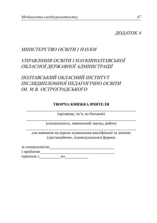 Медіаосвіта (медіаграмотність) 47
ДОДАТОК 4
МІНІСТЕРСТВО ОСВІТИ І НАУКИ
УПРАВЛІННЯ ОСВІТИ І НАУКИПОЛТАВСЬКОЇ
ОБЛАСНОЇ ДЕРЖАВНОЇ АДМІНІСТРАЦІЇ
ПОЛТАВСЬКИЙ ОБЛАСНИЙ ІНСТИТУТ
ПІСЛЯДИПЛОМНОЇ ПЕДАГОГІЧНО ОСВІТИ
ІМ. М.В. ОСТРОГРАДСЬКОГО
ТВОРЧА КНИЖКА ВЧИТЕЛЯ
________________________________________________________
(прізвище, ім’я, по батькові)
________________________________________________________
(спеціальність, навчальний заклад, район)
________________________________________________________
для навчання на курсах підвищення кваліфікації за денною
(дистанційною, індивідуальною) формах
за спеціальністю_________________________________
з проблеми______________________________________
терміном з___________по____________
 