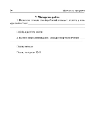 Навчальна програма50
V. Міжкурсова робота
1. Визначена головна тема (проблема) діяльності вчителя у між-
курсовий період: ______________________________________________
_____________________________________________________________
Підпис директора школи
2. Головні напрямки (завдання) міжкурсової роботи вчителя ____
___________________________________________________________
Підпис вчителя
Підпис методиста РМК
 