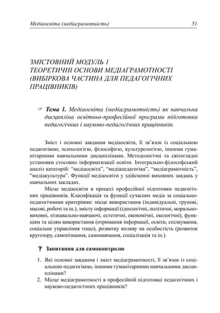 Медіаосвіта (медіаграмотність) 51
ЗМІСТОВНИЙ МОДУЛЬ 1
ТЕОРЕТИЧНІ ОСНОВИ МЕДІАГРАМОТНОСТІ
(ВИБІРКОВА ЧАСТИНА ДЛЯ ПЕДАГОГІЧНИХ
ПРАЦІВНИКІВ)
Тема 1. Медіаосвіта (медіаграмотність) як навчальна
дисципліна освітньо-професійної програми підготовки
педагогічних і науково-педагогічних працівників.
Зміст і основні завдання медіаосвіти, її зв’язок із соціальною
педагогікою, психологією, філософією, культурологією, іншими гума-
нітарними навчальними дисциплінами. Методологічні та світоглядні
установки стосовно інформатизації освіти. Інтегрально-філософський
аналіз категорій: “медіаосвіта”, “медіапедагогіка”, “медіаграмотність”,
“медіакультура”. Функції медіаосвіти у здійсненні виховних завдань у
навчальних закладах.
Місце медіаосвіти в процесі професійної підготовки педагогіч-
них працівників. Класифікація та функції сучасних медіа за соціально-
педагогічними критеріями: місце використання (індивідуальні, групові,
масові, робочі та ін.), змісту інформації (ідеологічні, політичні, морально-
виховні, пізнавально-навчаючі, естетичні, економічні, екологічні), функ-
ціям та цілям використання (отримання інформації, освіти, спілкування,
соціальне управління тощо), розвитку впливу на особистість (розвиток
кругозору, самопізнання, самонавчання, соціалізація та ін.).
Запитання для самоконтролю
1. Які основні завдання і зміст медіаграмотності, її зв’язок із соці-
альною педагогікою, іншими гуманітарними навчальними дисци-
плінами?
2. Місце медіаграмотності в професійній підготовці педагогічних і
науково-педагогічних працівників?
 