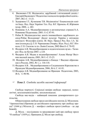 Навчальна програма54
4. Васянович Г.П. Медіаосвіта: зарубіжний і вітчизняний досвід /
Григорій Васянович// Педагогіка і психологія професійної освіти.-
2007.-№2.-С. 11-21.
5. Задорожна І.Т., Кузнецова Т.В. Медіаосвіта// Енциклопедія осві-
ти/Акад. Пед. Наук України/ Гол. Ред. В.Г. Кремень.-К.:Юрінком
інтер, 2008.- с. 481.
6. Новикова А.А. Медиаобразование в англоязычных странах/А.А.
Новикова//Педагокика.-2001.-5.-С.87-91.
7. Робак В. Медіапедагогіка: аналіз інноваційного зарубіжного до-
свіду/Робак Володимир// Діалог культур: Україна у світовому
контексті: Філософія освіти; Зб. Наук. Праць/[ Ред. Кол. І.А. Зя-
зюн (голов.ред.)], С.О. Черепанова (Упоряд. Відп. Ред.), Н.Г. Ніч-
кало, С.О. Сисоєва та ін.-Львів:Сполом, 2002-Вип.8.-С.70-92.
8. Федоров А.В. Медиаобразование в педагогических вузах.- Таган-
рог. Изд.-во Кучма 2003- с.124.
9. Федоров А.В. Медиа и медиаобразование// Альма Матер/ Вест-
ник высшей школы,-2001, №11.-С.15-23.
10. Федоров А.В. Медиаобразование в Канаде // Высшее образова-
ние в России, 2002, № 1, с. 116-118.
11.Федоров А.В. . Медиаобразование в Соединенном Королевстве и
Ирландии Медиаобразования, 2006, № 6, С. 61-91.
12.Федоров А.В. Медиаобразование во Франции Педагогика, 2003,
№ 6, С.90-96.
Тема 3. Свобода засобів масової інформації
Свобода творчості. Соціальні виміри свободи: моральні, психо-
логічні, загальноцивілізаційні, загальнолюдські.
Свобода мас-медіа – найвищий показник демократичного сус-
пільства.
Обґрунтування свободи преси англійським поетом Д. Мільтоном.
“Ареопагетика (Промова до англійського парламенту про свободу пре-
си)” (1644 р.) Мільтон Д. – маніфест свободи преси (свобода – це дар
Божий).
Д. Мілль – послідовник та продовжувач ідей про свободу преси
“О свободе” (1859 р.). Принципи Д. Мілля про свободу.
 