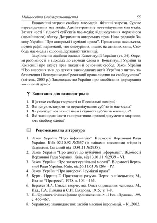 Медіаосвіта (медіаграмотність) 55
Економічні загрози свободи мас-медіа. Фізичні загрози. Судове
переслідування мас-медіа. Адміністративне переслідування мас-медіа.
Захист честі і гідності суб’єктів мас-медіа; відшкодування морального
(немайнового) збитку. Дотримання авторських прав. Нова редакція За-
кону України “Про авторські і суміжні права”. Пропаганда насильства,
порнографії, наркоманії, тютюнокуріння, інших негативних явищ, Сво-
бода мас-медіа і охорона державної таємниці.
Закріплення свободи слова в Конституції України (ст. 34). Окре-
мі розбіжності в підходах до свободи слова в Конституції України та
Конвенції про захист прав людини й основних свобод. Закон України
“Про внесення змін до деяких законодавчих актів України з питань за-
безпечення і безперешкодної реалізації права людини на свободу слова”
(квітень, 2003 р.). Законодавство України про запобігання формування
монополій думок.
Запитання для самоконтролю
1. Що таке свобода творчості та її соціальні виміри?
2. Які існують загрози та переслідування суб’єктів мас-медіа?
3. Як реалізується захист честі і гідності суб’єктів мас-медіа?
4. Які законодавчі акти та нормативно-правові документи закріплю-
ють свободу слова?
Рекомендована література
1. Закон України “Про інформацію”. Відомості Верховної Ради
України. Київ 02.10.92 №2657 (із змінами, внесеними згідно із
Законами. Останній від 13.01.11 №2938).
2. Закон України “Про доступ до публічної інформації”. Відомості
Верховної Ради України. Київ, від 13.01.11 №2939 – VI.
3. Закон України “Про захист суспільної моралі”. Відомості Верхо-
вної Ради України. Київ, від 20.11.03 №1296 – IV.
4. Закон України “Про авторські і суміжні права”
5. Бурм., Иррлиц Г. Притязание разума. Перек. з німецького; М.,
Изд-во “Прогресс”, 1978, с. 104 – 165.
6. Бердяев Н.А. Смысл творчества. Опыт оправдания человека. М.,
Изд., Г.А. Лымана и С.И. Сахарова, 1915, с. 7-8.
7. П. Юркевич, Философские произведения. М., Изд. «Правда», 199,
с. 466-467.
8. Українське законодавство: засоби масової інформації. – К., 2002.
 