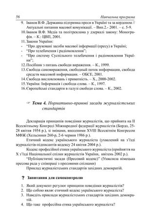 Навчальна програма56
9. Іванов В.Ф. Державна підтримка преси в Україні та за кордоном //
Актуальні питання масової комунікації. – Вип.2.- 2001. – с. 5-9.
10.Іванов В.Ф. Медіа та політреклама у дзеркалі закону: Моногра-
фія. – К.: ЦВП, 2001.
11.Закони України:
- “Про друковані засоби масової інформації (пресу) в Україні;
- “Про телебачення і радіомовлення”;
- “Про систему Суспільного телебачення і радіомовлення Украї-
ни”;
12.Посібник з питань свободи вираження. – К., 1999.
13.Свобода самовираження, свободный поток информации, свобода
средств массовой информации. – ОБСЕ, 2001.
14.Свобода висловлювань і приватність. – Х., 2000-2002.
15.Україна: Інформація і свобода слова. – К., 1997.
16.Європейські стандарти в галузі свободи слова. – К., 2002.
Тема 4. Нормативно-правові засади журналістських
стандартів
Декларація принципів поведінки журналістів, що прийнята на II
Всесвітньому Конгресі Міжнародної федерації журналістів (Бордо, 25-
28 квітня 1954 р.), зі змінами, внесеними ХVIII Всесвітнім Конгресом
МФЖ (Хельсинки 260-р, 2-6 червня 1986 р.).
Етичний кодекс українського журналіста (ухвалений на з’їзді
журналістів-підписантів кодексу 24 квітня 2004 р.).
Кодекс професійної етики українського журналіста (прийняття на
Х з’їзді Національної спілки журналістів України, квітень 2002 р.).
“Публіцистичні засади (Пресовий кодекс)” (Ухвалила німецька
пресова рада у співпраці з пресовими спілками)
Приклад журналістських стандартів західних демократій.
Запитання для самоконтролю
1. Який документ регулює принципи поведінки журналістів?
2. Що собою являє етичний кодекс українського журналіста?
3. Наведіть приклади журналістських стандартів західних демокра-
тій.
4. Що таке професійна етика українського журналіста?
 