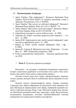 Медіаосвіта (медіаграмотність) 57
Рекомендована література
1. Закон України “Про інформацію”. Відомості Верховної Ради
України. Київ 02.10.92 №2657 (із змінами, внесеними згідно із
Законами. Останній від 13.01.11 №2938).
2. Закон України “Про доступ до публічної інформації”. Відомості
Верховної Ради України. Київ, від 13.01.11 №2939 – VI.
3. Закон України “Про захист суспільної моралі”. Відомості Верхо-
вної Ради України. Київ, від 20.11.03 №1296 – IV.
4. Європейські стандарти в галузі свободи слова. – К. 2002.
5. Здоровега В. Теорія і методика журналістської творчості. – 3-те
вид. – Л.. 2004.
6. Іванов В.Ф. Законодавство про засоби масової інформації: укра-
їнський та зарубіжний досвід. –К.. 1999.
7. Корню Д. Етика засобів масової інформації: Пер. з фр. –
К.,2004.
8. Іванов В., Сердюк В. Журналістська етика. Підручник. – 3-е вид.
Вид.- К. – ВПУ “Київський університет. 2008.
9. Етика в редакційному повсякденні. – Академія української Пре-
си, 2010.
Тема 5. Сучасна екранна культура
Кіноосвіта – як складова і історичний попередник медіаосвіти.
Історія становлення зарубіжної та вітчизняної кіно освіти. Кіно вихо-
вання і кіно освіта. Кіно освіта в навчальному процесі.
Основні сучасні види кіно: ігрове, короткометражне, докумен-
тальне, наукове, анімація. Кіно та телебачення: фільм екранний та теле-
серіал.
Основні сучасні кінематографічні школи. Основи кіномови.
Структура кіно образу:зображення як візуальний носій екранного об-
разу. Кінокадр як першоелемент кіно образу, первинний художній еле-
мент в структурі монтажу. Кадр і план. Монтаж як форма кіно мислен-
ня. Монтаж як основний спосіб часу і простору у кадрі. Види монтажу:
асоціативний, контрапункт, логічний. Ейзенштейнівський «монтаж
атракціонів» як основа комп’ютерних спец ефектів.
 