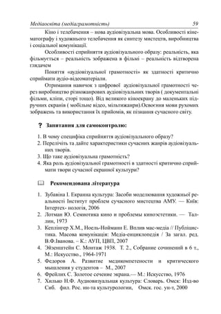 Медіаосвіта (медіаграмотність) 59
Кіно і телебачення – нова аудіовізуальна мова. Особливості кіне-
матографу і художнього телебачення як синтезу мистецтв, виробництва
і соціальної комунікації.
Особливості сприйняття аудіовізуального образу: реальність, яка
фільмується – реальність зображена в фільмі – реальність відтворена
глядачем
Поняття «аудіовізуальної грамотності» як здатності критично
сприймати аудіо-відеоматеріали.
Отримання навичок з цифрової аудіовізуальної грамотності че-
рез виробництво різножанрових аудіовізуальних творів ( документальні
фільми, кліпи, сторі тощо). Від великого кіноекрану до маленьких під-
ручних екранів ( мобільне відео, мільтижанри).Освоєння мови рухомих
зображень та використання їх прийомів, як пізнання сучасного світу.
Запитання для самоконтролю:
1. В чому специфіка сприйняття аудіовізуального образу?
2. Перелічіть та дайте характеристики сучасних жанрів аудіовізуаль-
них творів.
3. Що таке аудіовізуальна грамотність?
4. Яка роль аудіовізуальної грамотності в здатності критично сприй-
мати твори сучасної екранної культури?
Рекомендована література
1. Зубавіна І. Екранна культура: Засоби моделювання художньої ре-
альності Інститут проблем сучасного мистецтва АМУ. — Київ:
Інтертех- нологія, 2006
2. Лотман Ю. Семиотика кино и проблемы киноэстетики. — Тал-
лин, 1973
3. Кеплінгер Х.М., Ноель-Нойманн Е. Вплив мас-медіа // Публіцис-
тика. Масова комунікація: Медіа-енциклопедія / За загал. ред.
В.Ф.Іванова. – К.: АУП, ЦВП, 2007
4. Эйзенштейн С. Монтаж 1938. Т. 2., Собрание сочинений в 6 т.,
М.: Искусство., 1964-1971
5. Федоров А. Развитие медикомпетености и критического
мышления у студентов – М., 2007
6. Фрейлих С. Золотое сечение экрана.— М.: Искусство, 1976
7. Хилько Н.Ф. Аудиовизуальная культура: Словарь. Омск: Изд-во
Сиб. фил. Рос. ин-та культурологии, Омск. гос. ун-т, 2000
 