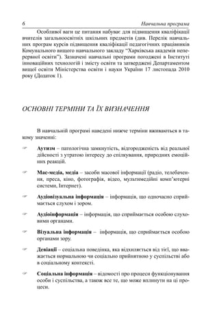 Навчальна програма6
Особливої ваги це питання набуває для підвищення кваліфікації
вчителів загальноосвітніх шкільних предметів (див. Перелік навчаль-
них програм курсів підвищення кваліфікації педагогічних працівників
Комунального вищого навчального закладу “Харківська академія непе-
рервної освіти”). Зазначені навчальні програми погоджені в Інституті
інноваційних технологій і змісту освіти та затверджені Департаментом
вищої освіти Міністерства освіти і науки України 17 листопада 2010
року (Додаток 1).
ОСНОВНІ ТЕРМІНИ ТА ЇХ ВИЗНАЧЕННЯ
В навчальній програмі наведені нижче терміни вживаються в та-
кому значенні:
Аутизм – патологічна замкнутість, відгородженість від реальної
дійсності з утратою інтересу до спілкування, природних емоцій-
них реакцій.
Мас-медіа, медіа – засоби масової інформації (радіо, телебачен-
ня, преса, кіно, фотографія, відео, мультимедійні комп’ютерні
системи, Інтернет).
Аудіовізуальна інформація – інформація, що одночасно сприй-
мається слухом і зором.
Аудіоінформація – інформація, що сприймається особою слухо-
вими органами.
Візуальна інформація – інформація, що сприймається особою
органами зору.
Девіації – соціальна поведінка, яка відхиляється від тієї, що вва-
жається нормальною чи соціально прийнятною у суспільстві або
в соціальному контексті.
Соціальна інформація – відомості про процеси функціонування
особи і суспільства, а також все те, що може вплинути на ці про-
цеси.
 