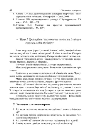 Навчальна програма60
8. Хилько Н.Ф. Роль аудиовизуальной культуры в творческом само-
осуществлении личности. Монография – Омск, 2004
9. Шамшин Л.Б. Аудиовизуальная культура // Культурология: XX
век. – Спб, 1998. – Т.1
10.Утилова Н.И. Монтаж как средство художественной
выразительности. – М., 1994
Тема 7. Традиційна і діалектична логіки та їх місце в
освоєнні медіа продукту
Види тверджень (прості, складні, істинні, хибні, імовірнісні) ви-
явлення несумісності знань та інформації. Логічна істинність. Супереч-
ність між твердженнями медіатексту. Суперечливі складні твердження.
Закони традиційної логіки (несуперечності, тотожності, виклю-
ченого третього, достатньої підстави).
Логічний аналіз систематизації. Методи систематизації.
Методи формування припущень. Виявлення «семантичних про-
галин».
Виділення у медіатекстах фрагментів і зв'язків між ними. Члену-
вання змісту медіатекстів на композиційні архітектонічні блоки.
Метод експлікації логічних зв'язків. Логічні відношення між по-
няттями у межах словосполучення, речення, фразової єдності.
Метод об'єктивної діагностики медіатексту (визначення типових
помилок щодо тематичної організації медіатексту, актуальності теми та
її розкриття; постановка діагнозу (розкриття причин помилок); реко-
мендації щодо усунення помилок. Метод актуалізації теми медіатексту.
Принципи, закони та категорії діалектичної логіки – філософська
база для аналітико-синтетичної роботи з медіапродуктом.
Запитання для самоконтролю
1. Які види твердження виявлення несумісності знань та інформа-
ції?
2. Які існують методи формування припущень та виявлення “се-
мантичних прогалин”?
3. Які способи об’єктивної діагностики медіатексту Вам відомі?
4. В чому полягає сутність метода актуалізації медіатексту?
 
