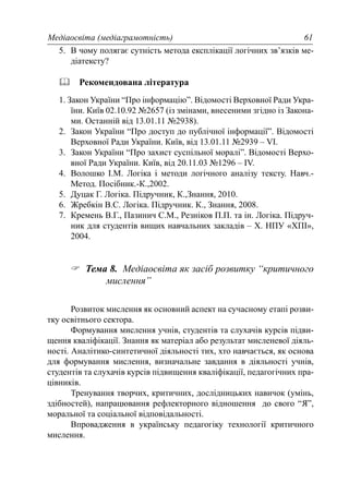 Медіаосвіта (медіаграмотність) 61
5. В чому полягає сутність метода експлікації логічних зв’язків ме-
діатексту?
Рекомендована література
1. Закон України “Про інформацію”. Відомості Верховної Ради Укра-
їни. Київ 02.10.92 №2657 (із змінами, внесеними згідно із Закона-
ми. Останній від 13.01.11 №2938).
2. Закон України “Про доступ до публічної інформації”. Відомості
Верховної Ради України. Київ, від 13.01.11 №2939 – VI.
3. Закон України “Про захист суспільної моралі”. Відомості Верхо-
вної Ради України. Київ, від 20.11.03 №1296 – IV.
4. Волошко І.М. Логіка і методи логічного аналізу тексту. Навч.-
Метод. Посібник.-К.,2002.
5. Дуцак Г. Логіка. Підручник, К.,Знання, 2010.
6. Жребкін В.С. Логіка. Підручник. К., Знання, 2008.
7. Кремень В.Г., Пазинич С.М., Резніков П.П. та ін. Логіка. Підруч-
ник для студентів вищих навчальних закладів – Х. НПУ «ХПІ»,
2004.
Тема 8. Медіаосвіта як засіб розвитку “критичного
мислення”
Розвиток мислення як основний аспект на сучасному етапі розви-
тку освітнього сектора.
Формування мислення учнів, студентів та слухачів курсів підви-
щення кваліфікації. Знання як матеріал або результат мисленевої діяль-
ності. Аналітико-синтетичної діяльності тих, хто навчається, як основа
для формування мислення, визначальне завдання в діяльності учнів,
студентів та слухачів курсів підвищення кваліфікації, педагогічних пра-
цівників.
Тренування творчих, критичних, дослідницьких навичок (умінь,
здібностей), напрацювання рефлекторного відношення до свого “Я”,
моральної та соціальної відповідальності.
Впровадження в українську педагогіку технології критичного
мислення.
 