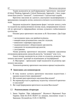 Навчальна програма62
Теорія медіаосвіти як засіб формування “критичного мислення”
(Critical Thinking Approach, Critical Democratic Approach) і його теоре-
тична база (синтез “захисної”, “семіотичної і “ідеологічної теорій).
Критичне мислення як здатність аналізувати медіаінформацію з
врахуванням стандартів логіки, психолого-етичного та естетичного під-
ходів.
Завдання медіаосвіти: формування форм і методів захисту учнів
та студентів від маніпулятивного впливу медіа, випрацювання техноло-
гій по орієнтації в інформаційних потоках сучасного глобалізованого
суспільства.
Основні риси критичного мислення за В. Болотовим і Дж.Спіро
щодо:
• застосування знань для прийняття рішень;
• використання різноманітних смислів і підходів;
• виявлення і перевірка передумов;
• надання розумних і обгрунтованих аргументів;
• доведення чи недоведення аргументів;
• дослідження.
Умови розвитку критичності мислення: створення середовища
спілкування,проведення дискусій,диспутів, “мозкових” атак та ін.
Аналіз впливу медіатекстів на учнів та студентів, розвиток “кри-
тичного мислення” аудиторії по відношенню до медіаформації.
Л. Мастерман – прихильник теорії медіаосвіти як розвитку кри-
тичного мислення.
Технологія розвитку критичного мислення в процесі медіаосвіти.
Запитання для самоконтролю
1. В чому полягає сутність критичного мислення педагогічних і
науково-педагогічних працівників?
2. Які основні риси критичного мислення Вам відомі?
3. Як впроваджується в українську педагогіку технології критично-
го мислення?
4. Які теорії формування критичного мслення Вам відомі?
Рекомендована література
1. Закон України “Про інформацію”. Відомості Верховної Ради
України. Київ 02.10.92 №2657 (із змінами, внесеними згідно із
Законами. Останній від 13.01.11 №2938).
 