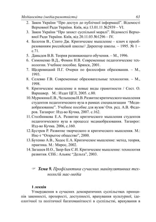 Медіаосвіта (медіаграмотність) 63
2. Закон України “Про доступ до публічної інформації”. Відомості
Верховної Ради України. Київ, від 13.01.11 №2939 – VI.
3. Закон України “Про захист суспільної моралі”. Відомості Верхо-
вної Ради України. Київ, від 20.11.03 №1296 – IV.
4. Болотов В., Спито Дж. Критическое мышление – ключ к преоб-
разованиям российской школы// Директор школы. – 1995. № 1 –
с.71.
5. Давыдов В.В. Теория развивающего обучения. – М., 1996.
6. Симоненко В.Д., Фомин Н.В. Современные педагогические тех-
нологии. Учебное пособие. Брянск, 2001.
7. Щедровицкий П.Г. Очерки по философии образования. – М.,
1993.
8. Селевко Г.В. Современные образовательные технологии. – М.,
1998.
9. Критическое мышление и новые виды грамотности / Сост. О.
Варшавер. М.: Издат ЦГЛ, 2005. с.80.
10.МурюкинаЕ.В.,ЧелышеваИ.В.Развитиекритическогомышления
студентов педагогического вуза в рамках специализации “Меди-
аобразование”. Учебное пособие для вузов/ Отв. ред. А.В. Федо-
ров. Таганрог: Изд-во Кучма, 2007. с.162.
11.Столбникова Е.А. Развитие критического мышления студентов
педагогического вуза в процессе медиаобразования. Таганрог:
Изд-во Кучма. 2006, с.160.
12.Бустров Р. Развитие творческого и критического мышления. М.:
Инс-т “Открытое общество”, 2000.
13.Бутенко А.В., Ходос Е.А. Критическое мышление: метод, теория,
практика. М.: Мирос, 2002.
14.Загашев И.О., Запр-Бек С.И. Критическое мышление: технология
развития. СПб.: Альянс “Дельта”, 2003.
Тема 9. Профілактика сучасних маніпулятивних тех-
нологій мас-медіа
1 лекція
Утвердження в сучасних демократичних суспільствах принци-
пів законності, прозорості, доступності, врахування культурної, іде-
ологічної та політичної багатоманітності в суспільстві, врахування в
 