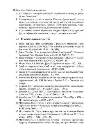 Медіаосвіта (медіаграмотність) 65
2. Які найбільш поширені технології підсвідомого впливу на реци-
пієнта Вам відомі?
3. В чому полягає сутність методів Сократа, фрагментації, опиту-
вання та створення штучних рейтингів, контексної комунікації,
відволікання, об’єктивного підходу, історичних аналогій, “наві-
шування” ярликів і епітетів, використання слухів?
4. Як в засобах масової інформації використовуються суперечливі
факти, інформація з анонімних джерел, приховані мотиви?
Рекомендована література
1. Закон України “Про інформацію”. Відомості Верховної Ради
України. Київ 02.10.92 №2657 (із змінами, внесеними згідно із
Законами. Останній від 13.01.11 №2938).
2. Закон України “Про доступ до публічної інформації”. Відомості
Верховної Ради України. Київ, від 13.01.11 №2939 – VI.
3. Закон України “Про захист суспільної моралі”. Відомості Верхо-
вної Ради України. Київ, від 20.11.03 №1296 – IV.
4. Москаленко А.З. Основні функції і принципи преси. – К., 1998.
5. Свобода самовиражения, свободный поток информации, свобода
средств массовой информации. – ОГСЕ, 2001.
6. Іванов В.Ф. Законодавство про засоби масової інформації: укра-
їнський та зарубіжний досвід. – К., 1999.
7. Волков Е.Н. Критическое мышление и критический рационализм:
персональный сайт Е.Н. Волкова / Волков Е.Н. – Электронный
ресурс.
8. Доценко Е.Л. Психология манипуляции: феномены, механизмы и
защита / Доценко Е.Л. – СПБ,:Речь, 2003. – 291 с.
9. Загашев И.О., Запр-Бек С.И. Критическое мышление: технология
развития. СПб.: Альянс “Дельта”, 2003. с.284.
10.Кара-Мурза С.В. Манипуляция сознанием / Кара-Мурза С.В. –
М.: Эксмо; Алгоритм, 2007. с. 857 .
11.Мерзлякова О.Л. Учителі й учні: мистецтво діалогу: семінарські
і тренінгові занняття психолога з педагогами (Мерзлякова О.Л. –
К.: Шк.світ, 2008, с.112
12.Мерзлякова О. Дослідження вразливості до маніпуляційного
впливу: авторська методика / Мерзлякова О., Колісник О. // Пси-
холог. – 2008. – №12 – с.10 – 14.
13.Мерзлякова О.Л. Психологічна безпека – вчителю: презентація
напряму післядипломної освіти: Зб. наук. пр. / ун-т менедж. осві-
 