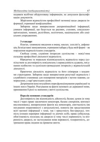 Медіаосвіта (медіаграмотність) 67
подавати всебічно обгрунтовану інформацію, не допускати фальсифі-
кацію документів.
Зберігання журналістом професійної таємниці щодо джерела ін-
формації, отриманої конфіденційно.
Заборона щодо використання дискримінаційної інформації,
уникати інформації, що базується на расових, статевих, сексуально-
орієнтаціних, мовних, релігійних, політичних, національних або соці-
альних упередженнях.
3 стандарт
Плагіат, зловмисне введення в оману, наклеп, злослів’я, дифама-
ція, безпідставні звинувачення, отримання хабара у будь-якій формі – як
порушення журналістських стандартів.
Свобода слова, служіння інтересам суспільства – невід’ємна
складова професійної діяльності журналіста.
Юридична та моральна відповідальність журналіста перед сус-
пільством за достовірність повідомлень і справедливість суджень, поєд-
нання особистих та суспільно-громадських інтересів у журналістській
діяльності.
Практична діяльність журналіста та його співпраця з владни-
ми структурами. Заборона щодо використання репутації журналіста і
службового становище для поширення матеріалів з метою наживи, са-
мореклами, у кар’єристських цілях.
Дотримання конституційних норм функціонування української та
інших мов в Україні. Реагування на факти неповаги до державної мови,
приниження її ролі та значення у житті суспільства.
Перелік основних стандартів
Достовірність (як відповідність дійсності), баланс думок (в тому
числі і через право заключного коментаря, баланс синхронів, контекст
висловлювань), виокремлення фактів від коментарів, своєчасність (як
поєднання оперативності з актуальністю), повнота (як представлення
всієї вагомої інформації з теми, так і присутність бек-граунду), точ-
ність (ознаки перевірки інформації та діючих осіб), права субкультур,
обов’язковість посилань на джерело (і тому числі первинність та вто-
ринність джерел), не застосування мови ворожості, толерантність, до-
тримання права людини на приватне життя.
 