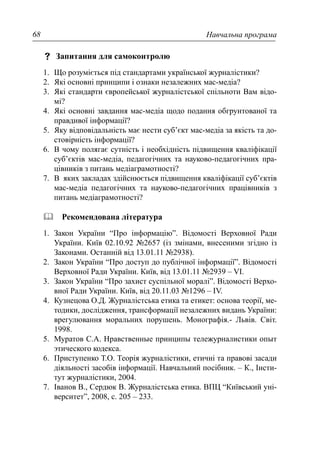 Навчальна програма68
Запитання для самоконтролю
1. Що розуміється під стандартами української журналістики?
2. Які основні принципи і ознаки незалежних мас-медіа?
3. Які стандарти європейської журналістської спільноти Вам відо-
мі?
4. Які основні завдання мас-медіа щодо подання обгрунтованої та
правдивої інформації?
5. Яку відповідальність має нести суб’єкт мас-медіа за якість та до-
стовірність інформації?
6. В чому полягає сутність і необхідність підвищення кваліфікації
суб’єктів мас-медіа, педагогічних та науково-педагогічних пра-
цівників з питань медіаграмотності?
7. В яких закладах здійснюється підвищення кваліфікації суб’єктів
мас-медіа педагогічних та науково-педагогічних працівників з
питань медіаграмотності?
Рекомендована література
1. Закон України “Про інформацію”. Відомості Верховної Ради
України. Київ 02.10.92 №2657 (із змінами, внесеними згідно із
Законами. Останній від 13.01.11 №2938).
2. Закон України “Про доступ до публічної інформації”. Відомості
Верховної Ради України. Київ, від 13.01.11 №2939 – VI.
3. Закон України “Про захист суспільної моралі”. Відомості Верхо-
вної Ради України. Київ, від 20.11.03 №1296 – IV.
4. Кузнецова О.Д. Журналістська етика та етикет: основа теорії, ме-
тодики, дослідження, трансформації незалежних видань України:
врегулювання моральних порушень. Монографія.- Львів. Світ.
1998.
5. Муратов С.А. Нравственные принципы тележурналистики опыт
этического кодекса.
6. Приступенко Т.О. Теорія журналістики, етичні та правові засади
діяльності засобів інформації. Навчальний посібник. – К., Інсти-
тут журналістики, 2004.
7. Іванов В., Сердюк В. Журналістська етика. ВПЦ “Київський уні-
верситет”, 2008, с. 205 – 233.
 