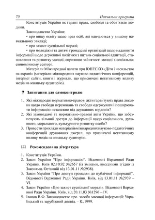 Навчальна програма70
Конституція України як гарант права, свободи та обов’язків лю-
дини.
Законодавство України:
• про вищу освіту щодо прав осіб, які навчаються у вищому на-
вчальному закладі;
• про захист суспільної моралі;
• про молодіжні та дитячі громадські організації щодо надання їм
інформації щодо державної політики з питань соціальної адаптації, ста-
новлення та розвитку молоді, сприянню зайнятості молоді в соціально-
економічному секторі.
Матеріали Міжнародної палати при ЮНЕСКО «Діти і насильство
на екрані» (матеріали міжнародних науково-педагогічних конференцій,
інтернет сайти, книги і журнали, що присвячені негативному впливу
медіа на юнацьку аудиторію).
Запитання для самоконтролю
1. Які міжнародні нормативно-правові акти гарантують права люди-
ни щодо свободи переконань та свободи одержувати і поширюва-
ти інформацію незалежно від державних кордонів?
2. Які законодавчі та нормативно-правові акти України, що забез-
печують вільний доступ до інформації щодо соціального, духо-
вного, морального, культурного розвитку особи?
3. Привестиприкладиматеріалівміжнароднихнауково-педагогічних
конференцій друкованих джерел, що призначені негативному
впливу медіа на юнацьку аудиторію.
Рекомендована література
1. Конституція України.
2. Закон України “Про інформацію”. Відомості Верховної Ради
України. Київ 02.10.92 №2657 (із змінами, внесеними згідно із
Законами. Останній від 13.01.11 №2938).
3. Закон України “Про доступ громадян до публічної інформації”.
Відомості Верховної Ради України. Київ, від 13.01.11 №2939 –
VI.
4. Закон України «Про захист суспільної моралі». Відомості Верхо-
вної Ради України. Київ, від 20.11.03 №1296 – IV.
5. Іванов В.Ф. Законодавство про засоби масової інформації: Укра-
їнський та зарубіжний досвід. – К.,1999.
 