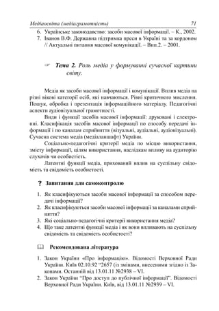 Медіаосвіта (медіаграмотність) 71
6. Українське законодавство: засоби масової інформації. – К., 2002.
7. Іванов В.Ф. Державна підтримка преси в Україні та за кордоном
// Актуальні питання масової комунікації. – Вип.2. – 2001.
Тема 2. Роль медіа у формуванні сучасної картини
світу.
Медіа як засоби масової інформації і комунікації. Вплив медіа на
різні вікові категорії осіб, які навчаються. Рівні критичного мислення.
Пошук, обробка і презентація інформаційного матеріалу. Педагогічні
аспекти аудіовізуальної грамотності.
Види і функції засобів масової інформації: друковані і електро-
нні. Класифікація засобів масової інформації по способу передачі ін-
формації і по каналам сприйняття (візуальні, аудіальні, аудіовізуальні).
Сучасна система медіа (медіаланшафт) України.
Соціально-педагогічні критерії медіа по місцю використання,
змісту інформації, цілям використання, наслідкам впливу на аудиторію
слухачів чи особистість.
Латентні функції медіа, прихований вплив на суспільну свідо-
мість та свідомість особистості.
Запитання для самоконтролю
1. Як класифікуються засоби масової інформації за способом пере-
дачі інформації?
2. Як класифікуються засоби масової інформації за каналами сприй-
няття?
3. Які соціально-педагогічні критерії використання медіа?
4. Що таке латентні функції медіа і як вони впливають на суспільну
свідомість та свідомість особистості?
Рекомендована література
1. Закон України «Про інформацію». Відомості Верховної Ради
України. Київ 02.10.92 “2657 (із змінами, внесеними згідно із За-
конами. Останній від 13.01.11 №2938 – VI.
2. Закон України “Про доступ до публічної інформації”. Відомості
Верховної Ради України. Київ, від 13.01.11 №2939 – VI.
 