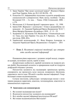Навчальна програма72
3. Закон України “Про захист суспільної моралі”. Відомості Верхо-
вної Ради України. Київ, від 20.11.03 №1296 – IV.
4. Плахотіна П.І. Інформаційна підготовка студентів непрофільних
спеціальностей в університетах: Навч.-метод. посібник / За ред.
Козлакової Г.О. – 2-е вид. – Умань: СПД Сочинський, 2008. –
с.178.
5. Москаленко А.З. Основні функції і принципи преси. – К., 1998.
6. Іванов В.Ф. Журналіст і суспільство // Етика в редакційному по-
всякденні. – К.: Академія Української Преси, Видавництво “К.І.С.”,
Фонд Фрідріха Науманна «За свободу», 2010. – С. 11 – 25.
7. Задорожна І.Т., Кузнецова Т.В. Медіаосвіта // Енциклопедія осві-
ти / Акад. пед. наук України / Гол. ред. В. Г. Кремень. – К., Юрін-
ком інтер, 2008, 481с.
8. Український медіаландшафт. К.: Фонд Конрада Аденауера та
Академія Української Преси, Видавництво « Геопрінт» – 2011
Тема 3. Негативні соціальні тенденції, що створю-
ють засоби масової інформації
Пониження рівня моральних і духовних потреб молоді, створен-
ня кумирів, негативних ідеалів, героїв та інше.
Дезорієнтація особистості, крайній негативізм як підґрунтя різ-
них фобій. Надлишковий оптимізм та прикрашання подій як підґрунтя
дизфункцій очікувань і розпачу.
Патологічна залежність від медіажанрів: кримінальна хроніка,
спецпроекти, що пропагують культ насилля, незаконного збагачення,
«красивого» життя тощо. PR-акції в засобах масової інформації. Гіпер-
болізовані ознаки медіаповідомлень.
Сучасне мистецтво, субкультура і контркультура молоді з пози-
тивним ракурсом наркотиків, алкоголю, тютюнокуріння, міжетнічні та
міжнаціональні стереотипи.
Запитання для самоконтролю
1. Які основні медіажанри вам відомі?
2. Як розуміти патологічну залежність від медіажанрів?
3. Як в засобах масової інформації реалізуються PR-акції?
4. Які ознаки медіаповідомлень Вам відомі?
 