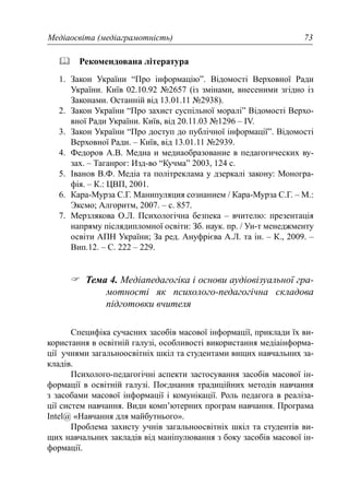 Медіаосвіта (медіаграмотність) 73
Рекомендована література
1. Закон України “Про інформацію”. Відомості Верховної Ради
України. Київ 02.10.92 №2657 (із змінами, внесеними згідно із
Законами. Останній від 13.01.11 №2938).
2. Закон України “Про захист суспільної моралі” Відомості Верхо-
вної Ради України. Київ, від 20.11.03 №1296 – IV.
3. Закон України “Про доступ до публічної інформації”. Відомості
Верховної Ради. – Київ, від 13.01.11 №2939.
4. Федоров А.В. Медиа и медиаобразование в педагогических ву-
зах. – Таганрог: Изд-во “Кучма” 2003, 124 с.
5. Іванов В.Ф. Медіа та політреклама у дзеркалі закону: Моногра-
фія. – К.: ЦВП, 2001.
6. Кара-Мурза С.Г. Манипуляция сознанием / Кара-Мурза С.Г. – М.:
Эксмо; Алгоритм, 2007. – с. 857.
7. Мерзлякова О.Л. Психологічна безпека – вчителю: презентація
напряму післядипломної освіти: Зб. наук. пр. / Ун-т менеджменту
освіти АПН України; За ред. Ануфрієва А.Л. та ін. – К., 2009. –
Вип.12. – С. 222 – 229.
Тема 4. Медіапедагогіка і основи аудіовізуальної гра-
мотності як психолого-педагогічна складова
підготовки вчителя
Специфіка сучасних засобів масової інформації, приклади їх ви-
користання в освітній галузі, особливості використання медіаінформа-
ції учнями загальноосвітніх шкіл та студентами вищих навчальних за-
кладів.
Психолого-педагогічні аспекти застосування засобів масової ін-
формації в освітній галузі. Поєднання традиційних методів навчання
з засобами масової інформації і комунікації. Роль педагога в реаліза-
ції систем навчання. Види комп’ютерних програм навчання. Програма
Intel@ «Навчання для майбутнього».
Проблема захисту учнів загальноосвітніх шкіл та студентів ви-
щих навчальних закладів від маніпулювання з боку засобів масової ін-
формації.
 