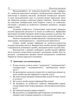 Навчальна програма74
Мультимедійність як психолого-педагогічні умови сприйнят-
тя і засвоєння навчального матеріалу. Індивідуалізація навчання. Роль
комп’ютера в творчому мисленні, активізації пізнавальної діяльнос-
ті учнів загальноосвітніх шкіл та студентів вищих навчальних закла-
дів. Навчальні ресурси глобальної мережі «Internet». Психічні явища
від локальних (використання комп’ютерного сленгу) до глобальних,
пов’язаних з впливом на особистість («Internet»-залежність, синдром
хакера та інші).
Аутизація особистості. Спеціалізовані комп’ютерні програми,
системи віртуальної реальності їх вплив на особистість. Професійно
орієнтовані імітаційні програми. Комп’ютерна анімація та імітація. По-
зитивні і негативні наслідки застосування медіа технологій навчання.
Поняття «медіаосвіта» (media education) і «медіапедагогіка», «ме-
діакультура», «медіаграмотність», «аудіовізуальна грамотність».
Сучасні засоби масової інформації як психолого-педагогічні
складові підготовки вчителя. Використання засобів масової інформації
і комунікації як допоміжних засобів у викладанні інших галузей знань.
Взаємозв’язок і відмінні особливості засобів масової інформа-
ції як психолого педагогічної складової і допоміжних засобів. Роль на-
вчальних і розважальних програм каналів центрального телебачення
України як чинник морального виховання.
Запитання для самоконтролю
1. В чому полягає сутність понять “медіаосвіта”, “медіапедагогіка”,
“медіакультура”, “медіаграмотність”, “аудіовізуальна грамот-
ність”?
2. Як реалізуються психолого-педагогічні та навчально-виховні ас-
пекти засобів масової інформації в освітній галузі?
3. Які комп’ютерні програми навчання Вам відомі? В чому полягає
їх сутність?
4. Які сучасні засоби масової інформації Вам відомі?
5. Як впливають на особистість глобальні інформаційні мережі,
спеціалізовані комп’ютерні програми, система віртуальної реаль-
ності?
6. Які навчальні ресурси мережі інтернет?
7. Що розуміють під професійно-орієнтованими імітаційними про-
грамами, комп’ютерною анімацією та імітацією?
 