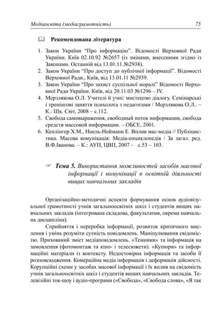 Медіаосвіта (медіаграмотність) 75
Рекомендована література
1. Закон України “Про інформацію”. Відомості Верховної Ради
України. Київ 02.10.92 №2657 (із змінами, внесеними згідно із
Законами. Останній від 13.01.11 №2938).
2. Закон України “Про доступ до публічної інформації”. Відомості
Верховної Ради., Київ, від 13.01.11 №2939.
3. Закон України “Про захист суспільної моралі” Відомості Верхо-
вної Ради України. Київ, від 20.11.03 №1296 – IV.
4. Мерзлякова О.Л. Учителі й учні: мистецтво діалогу. Семінарські
і тренінгові заняття психолога з педагогами / Мерзлякова О.Л.. –
К.: Шк. Світ, 2008 – с.112.
5. Свобода самовыражения, свободный поток информации, свобода
средств массовой информации. – ОБСЕ, 2001.
6. Кеплінгер Х.М., Ноель-Нойманн Е. Вплив мас-медіа // Публіцис-
тика. Масова комунікація: Медіа-енциклопедія / За загал. ред.
В.Ф.Іванова. – К.: АУП, ЦВП, 2007 – с.53 – 103.
Тема 5. Використання можливостей засобів масової
інформації і комунікації в освітній діяльності
вищих навчальних закладів
Організаційно-методичні аспекти формування основ аудіовізу-
альної грамотності учнів загальноосвітніх шкіл і студентів вищих на-
вчальних закладів (інтегрована складова, факультатив, окрема навчаль-
на дисципліна).
Сприйняття і переробка інформації, розвиток критичного мис-
лення і умінь розуміти сутність повідомлень. Маніпулювання свідоміс-
тю. Прихований зміст медіаповідомлень. «Темники» та інформація на
замовлення (фотомонтаж та кіно- і телесюжети). «Купюри» та інфор-
маційні матеріали із контексту. Недостовірна інформація та засоби її
розповсюдження. Комерційна медіа інформація і деформація дійсності.
Корупційні схеми у засобах масової інформації і їх вплив на свідомість
учнів загальноосвітніх шкіл і студентів вищих навчальних закладів. Те-
левізійні ток-шоу і аудіо-програми («Свобода», «Свобода слова», «Я так
 