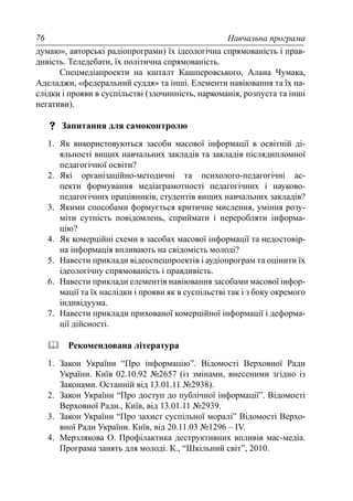 Навчальна програма76
думаю», авторські радіопрограми) їх ідеологічна спрямованість і прав-
дивість. Теледебати, їх політична спрямованість.
Спецмедіапроекти на кшталт Кашперовського, Алана Чумака,
Аделаджи, «федеральний суддя» та інші. Елементи навіювання та їх на-
слідки і прояви в суспільстві (злочинність, наркоманія, розпуста та інші
негативи).
Запитання для самоконтролю
1. Як використовуються засоби масової інформації в освітній ді-
яльності вищих навчальних закладів та закладів післядипломної
педагогічної освіти?
2. Які організаційно-методичні та психолого-педагогічні ас-
пекти формування медіаграмотності педагогічних і науково-
педагогічних працівників, студентів вищих навчальних закладів?
3. Якими способами формується критичне мислення, уміння розу-
міти сутність повідомлень, сприймати і переробляти інформа-
цію?
4. Як комерційні схеми в засобах масової інформації та недостовір-
на інформація впливають на свідомість молоді?
5. Навести приклади відеоспецпроектів і аудіопрограм та оцінити їх
ідеологічну спрямованість і правдивість.
6. Навести приклади елементів навіювання засобами масової інфор-
мації та їх наслідки і прояви як в суспільстві так і з боку окремого
індивідуума.
7. Навести приклади прихованої комерційної інформації і деформа-
ції дійсності.
Рекомендована література
1. Закон України “Про інформацію”. Відомості Верховної Ради
України. Київ 02.10.92 №2657 (із змінами, внесеними згідно із
Законами. Останній від 13.01.11 №2938).
2. Закон України “Про доступ до публічної інформації”. Відомості
Верховної Ради., Київ, від 13.01.11 №2939.
3. Закон України “Про захист суспільної моралі” Відомості Верхо-
вної Ради України. Київ, від 20.11.03 №1296 – IV.
4. Мерзлякова О. Профілактика деструктивних впливів мас-медіа.
Програма занять для молоді. К., “Шкільний світ”, 2010.
 