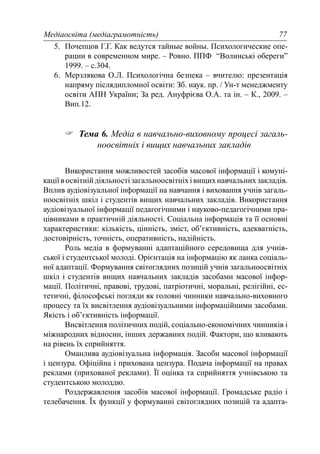 Медіаосвіта (медіаграмотність) 77
5. Почепцов Г.Г. Как ведутся тайные войны. Психологические опе-
рации в современном мире. – Ровно. ППФ “Волинські обереги”
1999. – с.304.
6. Мерзлякова О.Л. Психологічна безпека – вчителю: презентація
напряму післядипломної освіти: Зб. наук. пр. / Ун-т менеджменту
освіти АПН України; За ред. Ануфрієва О.А. та ін. – К., 2009. –
Вип.12.
Тема 6. Медіа в навчально-виховному процесі загаль-
ноосвітніх і вищих навчальних закладів
Використання можливостей засобів масової інформації і комуні-
каціївосвітнійдіяльностізагальноосвітніхівищихнавчальнихзакладів.
Вплив аудіовізуальної інформації на навчання і виховання учнів загаль-
ноосвітніх шкіл і студентів вищих навчальних закладів. Використання
аудіовізуальної інформації педагогічними і науково-педагогічними пра-
цівниками в практичній діяльності. Соціальна інформація та її основні
характеристики: кількість, цінність, зміст, об’єктивність, адекватність,
достовірність, точність, оперативність, надійність.
Роль медіа в формуванні адаптаційного середовища для учнів-
ської і студентської молоді. Орієнтація на інформацію як ланка соціаль-
ної адаптації. Формування світоглядних позицій учнів загальноосвітніх
шкіл і студентів вищих навчальних закладів засобами масової інфор-
мації. Політичні, правові, трудові, патріотичні, моральні, релігійні, ес-
тетичні, філософські погляди як головні чинники навчально-виховного
процесу та їх висвітлення аудіовізуальними інформаційними засобами.
Якість і об’єктивність інформації.
Висвітлення політичних подій, соціально-економічних чинників і
міжнародних відносин, інших державних подій. Фактори, що вливають
на рівень їх сприйняття.
Оманлива аудіовізуальна інформація. Засоби масової інформації
і цензура. Офіційна і прихована цензура. Подача інформації на правах
реклами (прихованої реклами). Її оцінка та сприйняття учнівською та
студентською молоддю.
Роздержавлення засобів масової інформації. Громадське радіо і
телебачення. Їх функції у формуванні світоглядних позицій та адапта-
 