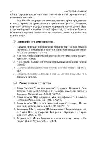 Навчальна програма78
ційного середовища для учнів загальноосвітніх шкіл і студентів вищих
навчальних закладів.
Роль батьків у формування морально-етичних орієнтирів, навчан-
ні молоді правильно орієнтуватися у пропозиціях сучасних мас-медіа,
відрізняти справжнє від фальшивого, формувати власну думку. При-
клади маніпуляцій в засобах масової інформації, їх соціальна безпека.
Ін’єкційний характер медіаосвіти як запобіжна ланка від шкідливих
впливів медіа.
Запитання для самоконтролю
1. Навести приклади використання можливостей засобів масової
інформації і комунікації в освітній діяльності закладів післяди-
пломної педагогічної освіти.
2. Яка роль медіа в формуванні адаптаційного середовища для сту-
дентської молоді?
3. Як засобами масової інформації формуються світоглядні позиції
молоді?
4. Що таке офіційна і прихована цензура в засобах масової інформа-
ції?
5. Навести приклади маніпуляції в засобах масової інформації та їх
соціальна безпека.
Рекомендована література
1. Закон України “Про інформацію”. Відомості Верховної Ради
України. Київ 02.10.92 №2657 (із змінами, внесеними згідно із
Законами. Останній від 13.01.11 №2938).
2. Закон України “Про доступ до публічної інформації”. Відомості
Верховної Ради., Київ, від 13.01.11 №2939.
3. Закон України “Про захист суспільної моралі” Відомості Верхо-
вної Ради України. Київ, від 20.11.03 №1296 – IV.
4. Задорожна І.Т., Кузнецова Т.В. Медіаосвіта // Енциклопедія осві-
ти / Акад. Пед. Наук України / Гол. ред. в.Г. Кремень. – К.: юрін-
ком інтер, 2008.- с. 481.
5. Федоров А.В. Медиаобразование в педагогических вузах. – Та-
ганрог. Изд-во “Кучма” 2003. – с.124.
 
