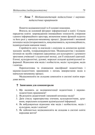 Медіаосвіта (медіаграмотність) 79
Тема 7. Медіакомпетенція педагогічних і науково-
педагогічних працівників
Поняття медіакомпетенції та її основні показники.
Вчитель як основний фігурант інформатизації в освіті. Сучасна
парадигма освіти: запровадження інноваційних технологій, створення
єдиного інформаційного простору, визначення нових функцій педагога
та його ролі у навчально-виховному процесі. Дидактичний і виховний
потенціал медіа (інтерактивність, комунікативність, мультимедійниість,
індивідуалізація навчання тощо).
Сприйняття світу та взаємодія з соціумом за допомогою аудіові-
зуальних засобів, телерадіожурналістики. Медіапедагогіка і медіаком-
петенція як засоби створення середовища для культурного і духовного
зростання учнівської і студентської молоді, для її соціальної адаптації.
Етичні, культурологічні, духовні, моральні складові аудіовізуальної ін-
формації. Відносини між медіа і особистістю, медіа і культурою, медіа
і освітою.
Перепідготовка та підвищення кваліфікації педагогічних і
науково-педагогічних працівників з питань використання медіа в
навчально-виховному процесі.
Медіасамоосвіта як складова самоосвіти в системі освіти впро-
довж життя.
Запитання для самоконтролю
1. Що належить до медіакомпетенції педагогічних і науково-
педагогічних працівників?
2. Як розуміти дидактичний і виховний потенціал медіа?
3. Дати стислу характеристику етичним, культурологічним, духо-
вним, моральним складовим аудіовізуальної інформації.
4. Як вибудовуються відносини між медіа і особистістю, медіа і
культурою, медіа і освітою?
5. Як здійснюється медіасамоосвіта як складова в системі освіти
впродовж життя?
 