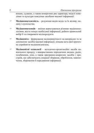Навчальна програма8
конань, суджень, а також конкретних рис характеру, моделі пове-
дінки та культури поведінки засобами масової інформації.
Медіакомпетентність – розуміння видів медіа та їх впливу лю-
дину і суспільство.
Медіакомпетенція – вміння користуватися різними медіатехно-
логіями, вести пошук необхідної інформації, робити правильний
вибір її та створювати медіапродукти.
Медіаосвіта – формування медіаграмотності на матеріалах та за
допомогою засобів масової інформації, кінцева мета якої критич-
не сприйняття медіаповідомлень.
Медіаосвітні технології – методично-організаційні засоби на-
вчального процесу з використанням періодичних видань, радіо,
телебачення, кіно, а також програмно-апаратних засобів і при-
строїв, що забезпечують операції збирання, оброблення, накопи-
чення, збереження й передавання інформації.
 