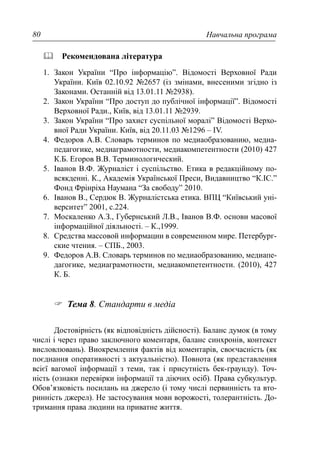 Навчальна програма80
Рекомендована література
1. Закон України “Про інформацію”. Відомості Верховної Ради
України. Київ 02.10.92 №2657 (із змінами, внесеними згідно із
Законами. Останній від 13.01.11 №2938).
2. Закон України “Про доступ до публічної інформації”. Відомості
Верховної Ради., Київ, від 13.01.11 №2939.
3. Закон України “Про захист суспільної моралі” Відомості Верхо-
вної Ради України. Київ, від 20.11.03 №1296 – IV.
4. Федоров А.В. Словарь терминов по медиаобразованию, медиа-
педагогике, медиаграмотности, медиакомпетентности (2010) 427
К.Б. Егоров В.В. Терминологический.
5. Іванов В.Ф. Журналіст і суспільство. Етика в редакційному по-
всякденні. К., Академія Української Преси, Видавництво “К.ІС.”
Фонд Фрінріха Наумана “За свободу” 2010.
6. Іванов В., Сердюк В. Журналістська етика. ВПЦ “Київський уні-
верситет” 2001, с.224.
7. Москаленко А.З., Губернський Л.В., Іванов В.Ф. основи масової
інформаційної діяльності. – К.,1999.
8. Средства массовой информации в современном мире. Петербург-
ские чтения. – СПБ., 2003.
9. Федоров А.В. Словарь терминов по медиаобразованию, медиапе-
дагогике, медиаграмотности, медиакомпетентности. (2010), 427
К. Б.
Тема 8. Стандарти в медіа
Достовірність (як відповідність дійсності). Баланс думок (в тому
числі і через право заключного коментаря, баланс синхронів, контекст
висловлювань). Виокремлення фактів від коментарів, своєчасність (як
поєднання оперативності з актуальністю). Повнота (як представлення
всієї вагомої інформації з теми, так і присутність бек-граунду). Точ-
ність (ознаки перевірки інформації та діючих осіб). Права субкультур.
Обов’язковість посилань на джерело (і тому числі первинність та вто-
ринність джерел). Не застосування мови ворожості, толерантність. До-
тримання права людини на приватне життя.
 