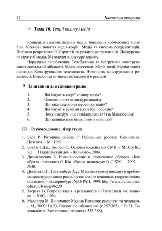 Навчальна програма82
Тема 10. Теорії впливу медіа
Концепція сильних впливів медіа. Концепція «обмежених впли-
вів». Ключові поняття медіа-теорії. Медіа як система репрезентацій.
Політика репрезентації. Стратегії та режими репрезентації. Дискурсив-
ні стратегії медіа. Методологія дискурс-аналізу.
Парадигма телебачення. Телебачення як інструмент конструю-
вання соціальної дійсності. Медіа-спектаклі. Медіа-події. Медіатизація
політики. Конструювання телеглядача. Новини як конструювання ре-
альності. Виробництво значення/ідеології в рекламі
Запитання для самоконтролю
1. Які існують теорії впливу медіа?
2. Основні поняття дискурс-аналізу
3. Що таке «ідеологія персоналізації»?
4. Які існують режими і категорії образів?
5. Чому «медіум – це повідомлення»? (за Маклюеном)
6. Що залишається незмінним в новинах?
Рекомендована література
1. Барт Р. Риторика образа // Избранные работы: Семиотика.
Поэтика. – М., 1989.
2. Брайант Дж., Томпсон С. Основы воздействия СМИ. – М., С.-Пб.,
К.: Издательский дом «Вильямс», 2004.
3. Димитриевич Б. Возникновение и применение образов. (Как
образы появляются? Кто образы использует?) // ХЖ. – 2002. –
№40.
4. Дьякова Е.Г., Трахтенберг А.Д. Массовая коммуникация и пробле-
ма конструирования реальности: анализ основных теоретических
подходов. – Екатеринбург: УрО РАН, 1999. http://www.humanities.
edu.ru/db/msg/46229
5. Зверева В. Репрезентация и реальность // Отечественные запис-
ки. – 2003. – №4.
6. Маклюэн М. Понимание Медиа: Внешние расширения человека.
– М., 2003: Гл.23. Рекламное объявление (с.257-265). : Гл.31. Те-
левидение. Застенчивый гигант (с.352-388).
 