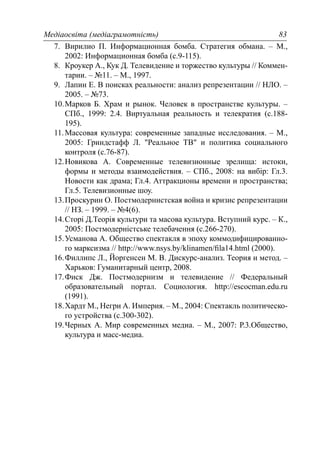 Медіаосвіта (медіаграмотність) 83
7. Вирилио П. Информационная бомба. Стратегия обмана. – М.,
2002: Информационная бомба (с.9-115).
8. Кроукер А., Кук Д. Телевидение и торжество культуры // Коммен-
тарии. – №11. – М., 1997.
9. Лапин Е. В поисках реальности: анализ репрезентации // НЛО. –
2005. – №73.
10.Марков Б. Храм и рынок. Человек в пространстве культуры. –
СПб., 1999: 2.4. Виртуальная реальность и телекратия (с.188-
195).
11.Массовая культура: современные западные исследования. – М.,
2005: Гриндстафф Л. "Реальное ТВ" и политика социального
контроля (с.76-87).
12.Новикова А. Современные телевизионные зрелища: истоки,
формы и методы взаимодействия. – СПб., 2008: на вибір: Гл.3.
Новости как драма; Гл.4. Аттракционы времени и пространства;
Гл.5. Телевизионные шоу.
13.Проскурин О. Постмодернистская война и кризис репрезентации
// НЗ. – 1999. – №4(6).
14.Сторі Д.Теорія культури та масова культура. Вступний курс. – К.,
2005: Постмодерністське телебачення (с.266-270).
15.Усманова А. Общество спектакля в эпоху коммодифицированно-
го марксизма // http://www.nsys.by/klinamen/ﬁla14.html (2000).
16.Филлипс Л., Йоргенсен М. В. Дискурс-анализ. Теория и метод. –
Харьков: Гуманитарный центр, 2008.
17.Фиск Дж. Постмодернизм и телевидение // Федеральный
образовательный портал. Социология. http://escocman.edu.ru
(1991).
18.Хардт М., Негри А. Империя. – М., 2004: Спектакль политическо-
го устройства (с.300-302).
19.Черных А. Мир современных медиа. – М., 2007: Р.3.Общество,
культура и масс-медиа.
 