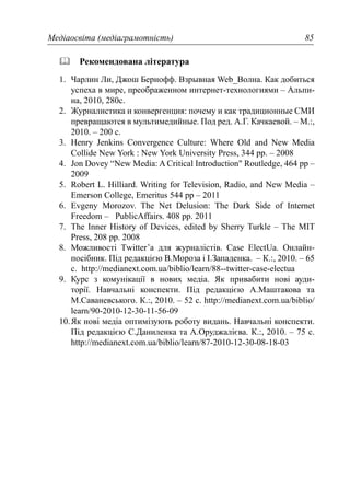 Медіаосвіта (медіаграмотність) 85
Рекомендована література
1. Чарлин Ли, Джош Бернофф. Взрывная Web_Волна. Как добиться
успеха в мире, преображенном интернет-технологиями – Альпи-
на, 2010, 280c.
2. Журналистика и конвергенция: почему и как традиционные СМИ
превращаются в мультимедийные. Под ред. А.Г. Качкаевой. – М.:,
2010. – 200 с.
3. Henry Jenkins Convergence Culture: Where Old and New Media
Collide New York : New York University Press, 344 pp. – 2008
4. Jon Dovey “New Media: A Critical Introduction" Routledge, 464 pp –
2009
5. Robert L. Hilliard. Writing for Television, Radio, and New Media –
Emerson College, Emeritus 544 pp – 2011
6. Evgeny Morozov. The Net Delusion: The Dark Side of Internet
Freedom – PublicAffairs. 408 pp. 2011
7. The Inner History of Devices, edited by Sherry Turkle – The MIT
Press, 208 pp. 2008
8. Можливості Тwitter’а для журналістів. Сase ElectUa. Онлайн-
посібник. Під редакцією В.Мороза і І.Западенка. – К.:, 2010. – 65
с. http://medianext.com.ua/biblio/learn/88--twitter-case-electua
9. Курс з комунікації в нових медіа. Як привабити нові ауди-
торії. Навчальні конспекти. Під редакцією А.Маштакова та
М.Саваневського. К.:, 2010. – 52 с. http://medianext.com.ua/biblio/
learn/90-2010-12-30-11-56-09
10.Як нові медіа оптимізують роботу видань. Навчальні конспекти.
Під редакцією С.Даниленка та А.Оруджалієва. К.:, 2010. – 75 с.
http://medianext.com.ua/biblio/learn/87-2010-12-30-08-18-03
 