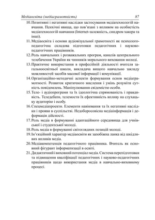 Медіаосвіта (медіаграмотність) 87
10.Позитивні і негативні наслідки застосування медіатехнологій на-
вчання. Психічні явища, що пов’язані з впливом на особистість
медіатехнологій навчання (Internet-залежність, синдром хакера та
інші).
11.Медіаосвіта і основи аудіовізуальної грамотності як психолого-
педагогічна складова підготовки педагогічних і науково-
педагогічних працівників.
12.Роль навчальних і розважальних програм, каналів центрального
телебачення України як чинників морального виховання молоді.
13.Практичне використання в професійній діяльності вчителя за-
гальноосвітньої школи, викладача вищого навчально закладу
можливостей засобів масової інформації і комунікації.
14.Організаційно-методичні аспекти формування основ медіагра-
мотності. Розвиток критичного мислення і умінь розуміти сут-
ність повідомлень. Маніпулювання свідомістю особи.
15.Теле- і аудіопрограми та їх ідеологічна спрямованість і правди-
вість. Теледебати, телемости їх ефективність впливу на слухаць-
ку аудиторію і особу.
16.Спецмедіапроекти. Елементи навіювання та їх негативні наслід-
ки і прояви в суспільстві. Недоборосовісна медіаінформація і де-
формація дійсності.
17.Роль медіа в формуванні адаптаційного середовища для учнів-
ської і студентської молоді.
18.Роль медіа в формуванні світоглядних позицій молоді.
19.Ін’єкційний характер медіаосвіти як запобіжна ланка від шкідли-
вих впливів медіа.
20.Медіакомпетенція педагогічного працівника. Вчитель як осно-
вний фігурант інформатизації в освіті.
21.Дидактичнийівиховнийпотенціалмедіа.Системаперепідготовки
та підвищення кваліфікації педагогічних і науково-педагогічних
працівників щодо використання медіа в навчально-виховному
процесі.
 