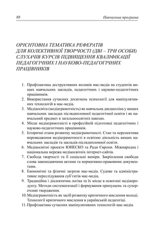 Навчальна програма88
ОРІЄНТОВНА ТЕМАТИКА РЕФЕРАТІВ
ДЛЯ КОЛЕКТИВНОЇ ТВОРЧОСТІ (ДВІ – ТРИ ОСОБИ)
СЛУХАЧІВ КУРСІВ ПІДВИЩЕННЯ КВАЛІФІКАЦІЇ
ПЕДАГОГІЧНИХ І НАУКОВО-ПЕДАГОГІЧНИХ
ПРАЦІВНИКІВ
1. Профілактика деструктивних впливів мас-медіа на студентів ви-
щих навчальних закладів, педагогічних і науково-педагогічних
працівників.
2. Використання сучасних досягнень психології для маніпулятив-
них технологій в мас-медіа.
3. Медіаосвіта (медіаграмотність) як навчальна дисципліна у вищих
навчальних закладах післядипломної педагогічної освіти і як на-
вчальний предмет в загальноосвітніх школах.
4. Місце медіаграмотністі в професійній підготовці педагогічних і
науково-педагогічних працівників.
5. Історичні етапи розвитку медіаграмотності. Стан та перспективи
впровадження медіаграмотності в освітню діяльність вищих на-
вчальних закладів та закладів післядипломної освіти.
6. Медіаосвітні проекти ЮНЕСКО та Ради Європи. Міжнародна і
національна мережа медіаосвітніх інтернет-сайтів.
7. Свобода творчості та її соціальні виміри. Закріплення свободи
слова законодавчими актами та нормативно-правовими докумен-
тами.
8. Економічні та фізичні загрози мас-медіа. Судове та адміністра-
тивне переслідування суб’єктів мас-медіа.
9. Традиційна і діалектична логіка та їх місце в освоєнні медіапро-
дукту. Методи систематизації і формування припущень та супер-
ечливі твердження.
10.Медіаграмотність як засіб розвитку критичного мислення молоді.
Технології критичного мислення в українській педагогіці.
11.Профілактика сучасних маніпулятивних технологій мас-медіа.
 