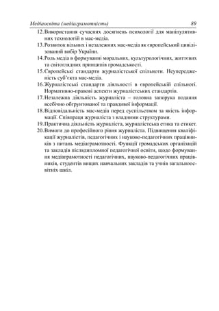 Медіаосвіта (медіаграмотність) 89
12.Використання сучасних досягнень психології для маніпулятив-
них технологій в мас-медіа.
13.Розвиток вільних і незалежних мас-медіа як європейський цивілі-
зований вибір України.
14.Роль медіа в формуванні моральних, культурологічних, життєвих
та світоглядних принципів громадськості.
15.Європейські стандарти журналістської спільноти. Неупередже-
ність суб’єкта мас-медіа.
16.Журналістські стандарти діяльності в європейській спільноті.
Нормативно-правові аспекти журналістських стандартів.
17.Незалежна діяльність журналіста – головна запорука подання
всебічно обгрунтованої та правдивої інформації.
18.Відповідальність мас-медіа перед суспільством за якість інфор-
мації. Співпраця журналіста з владними структурами.
19.Практична діяльність журналіста, журналістська етика та етикет.
20.Вимоги до професійного рівня журналіста. Підвищення кваліфі-
кації журналістів, педагогічних і науково-педагогічних працівни-
ків з питань медіаграмотності. Функції громадських організацій
та закладів післядипломної педагогічної освіти, щодо формуван-
ня медіаграмотності педагогічних, науково-педагогічних праців-
ників, студентів вищих навчальних закладів та учнів загальноос-
вітніх шкіл.
 