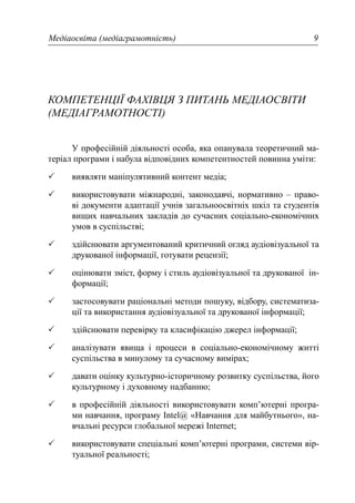 Медіаосвіта (медіаграмотність) 9
КОМПЕТЕНЦІЇ ФАХІВЦЯ З ПИТАНЬ МЕДІАОСВІТИ
(МЕДІАГРАМОТНОСТІ)
У професійній діяльності особа, яка опанувала теоретичний ма-
теріал програми і набула відповідних компетентностей повинна уміти:
виявляти маніпулятивний контент медіа;
використовувати міжнародні, законодавчі, нормативно – право-
ві документи адаптації учнів загальноосвітніх шкіл та студентів
вищих навчальних закладів до сучасних соціально-економічних
умов в суспільстві;
здійснювати аргументований критичний огляд аудіовізуальної та
друкованої інформації, готувати рецензії;
оцінювати зміст, форму і стиль аудіовізуальної та друкованої ін-
формації;
застосовувати раціональні методи пошуку, відбору, систематиза-
ції та використання аудіовізуальної та друкованої інформації;
здійснювати перевірку та класифікацію джерел інформації;
аналізувати явища і процеси в соціально-економічному житті
суспільства в минулому та сучасному вимірах;
давати оцінку культурно-історичному розвитку суспільства, його
культурному і духовному надбанню;
в професійній діяльності використовувати комп’ютерні програ-
ми навчання, програму Intel@ «Навчання для майбутнього», на-
вчальні ресурси глобальної мережі Internet;
використовувати спеціальні комп’ютерні програми, системи вір-
туальної реальності;
 