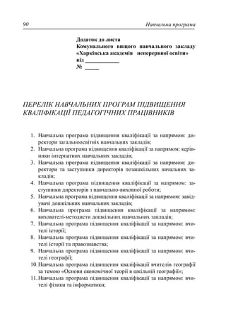 Навчальна програма90
Додаток до листа
Комунального вищого навчального закладу
«Харківська академія неперервної освіти»
від ____________
№ _____
ПЕРЕЛІК НАВЧАЛЬНИХ ПРОГРАМ ПІДВИЩЕННЯ
КВАЛІФІКАЦІЇ ПЕДАГОГІЧНИХ ПРАЦІВНИКІВ
1. Навчальна програма підвищення кваліфікації за напрямом: ди-
ректори загальноосвітніх навчальних закладів;
2. Навчальна програма підвищення кваліфікації за напрямом: керів-
ники інтернатних навчальних закладів;
3. Навчальна програма підвищення кваліфікації за напрямом: ди-
ректори та заступники директорів позашкільних начальних за-
кладів;
4. Навчальна програма підвищення кваліфікації за напрямом: за-
ступники директорів з навчально-виховної роботи;
5. Навчальна програма підвищення кваліфікації за напрямом: завід-
увачі дошкільних навчальних закладів;
6. Навчальна програма підвищення кваліфікації за напрямом:
вихователі-методисти дошкільних навчальних закладів;
7. Навчальна програма підвищення кваліфікації за напрямом: вчи-
телі історії;
8. Навчальна програма підвищення кваліфікації за напрямом: вчи-
телі історії та правознавства;
9. Навчальна програма підвищення кваліфікації за напрямом: вчи-
телі географії;
10.Навчальна програма підвищення кваліфікації вчителів географії
за темою «Основи економічної теорії в шкільній географії»;
11.Навчальна програма підвищення кваліфікації за напрямом: вчи-
телі фізики та інформатики;
 