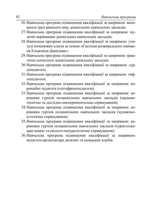 Навчальна програма92
26.Навчальна програма підвищення кваліфікації за напрямом: вихо-
вателі груп раннього віку дошкільних навчальних закладів;
27.Навчальна програма підвищення кваліфікації за напрямом: му-
зичні керівникии дошкільних навчальних закладів;
28.Навчальна програма підвищення кваліфікації за напрямом: учи-
телі початкових класів за темою «Системи розвивального навчан-
ня Ельконіна-Давидова»;
29.Навчальна програма підвищення кваліфікації за напрямом: прак-
тичні психологи дошкільних начальних закладів;
30.Навчальна програма підвищення кваліфікації за напрямом: сур-
допедагоги;
31.Навчальна програма підвищення кваліфікації за напрямом: тиф-
лопедагоги;
32.Навчальна програма підвищення кваліфікації за напрямом: ко-
рекційні педагоги (олігофренопедагоги);
33.Навчальна програма підвищення кваліфікації за напрямом: ке-
рівники гуртків позашкільних навчальних закладів (науково-
технічне та дослідно-експериментальне спрямування);
34.Навчальна програма підвищення кваліфікації за напрямом: ке-
рівники гуртків позашкільних навчальних закладів (художньо-
естетичне спрямування);
35.Навчальна програма підвищення кваліфікації за напрямом: ке-
рівники гуртків позашкільних навчальних закладів (туристсько-
краєзнавче та еколого-натуралістичне спрямування);
36.Навчальна програма підвищення кваліфікації за напрямом:
педагоги-організатори дитячих та юнацьких клубів.
 