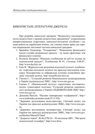 Медіаосвіта (медіаграмотність) 93
ВИКОРИСТАНІ ЛІТЕРАТУРНІ ДЖЕРЕЛА
При розробці навчальної програми “Медіаосвіта (медіаграмот-
ність) педагогічних і науково-педагогічних працівників” упорядниками
використовувалися підручники, навчально-методичні посібники і на-
укові роботи як українських вчених, так і вчених інших країн, що спри-
яли покращанню змістовної частини навчальної програми.
1. Брикайло Олександр, “Телекритика”: “Повноцінно фінансувати
власні студійні розважальні проекти – не менш ефективно, ніж
фінансувати телекіно
2. Білоконь Катерина “Німецьке телебачення як суб’єкт впливу на
національний продукт”, Телебачення № 91, п’ятниця, 8.06.07.,
http://www.day.kiev.ua
3. Гоян В. “Журналістське розуміння візуальної сутності телебачен-
ня: теоретико-методичні аспекти (на прикладі викладання спец-
курсу: Кольористика та зображальна естетика телевізійних про-
грам: світовий досвід)., http://journlib.univ.kiev.ua
4. Гнатюк С., “Сучасний розвиток Національного медіасередовища
в Україні (аудіовізуальні ЗМІ)”., http://www.niss.gov.ua
5. Гнатюк С. «Національний інститут стратегічних досліджень».
(відділ гуманітарної політики) “Сучасний розвиток національ-
ного медіасередовища в Україні (АУДІОВІЗУАЛЬНІ ЗМІ)” http://
www.niss.gov.ua
6. Данькова Наталія. “Пасьянс міжнародних телеформатів”, http://
www.telekritika.ua/media-rinok/23.11.07р
7. “Державне регулювання медіа-простору: Світовий досвід для
України (на прикладі аудіовізуальних ЗМК)., http://www.niss.gov.
ua
8. “Державне регулювання медіапростору: Світовий досвід для
України (на прикладі аудіовізуальних ЗМК)., http://www.niss.gov.
ua/Monitor/March/07/html
9. “Дзеркало тижня”, № 46 (370) 24 – 30 листопада 2001., “Ми проти
монополізації телеефіру”, http//www.dt/ua
 
